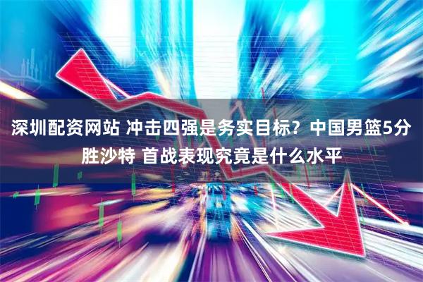 深圳配资网站 冲击四强是务实目标？中国男篮5分胜沙特 首战表现究竟是什么水平