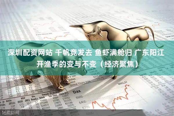 深圳配资网站 千帆竞发去 鱼虾满舱归 广东阳江 开渔季的变与不变（经济聚焦）