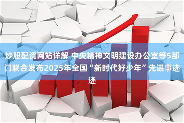 炒股配资网站详解 中央精神文明建设办公室等5部门联合发布2025年全国“新时代好少年”先进事迹