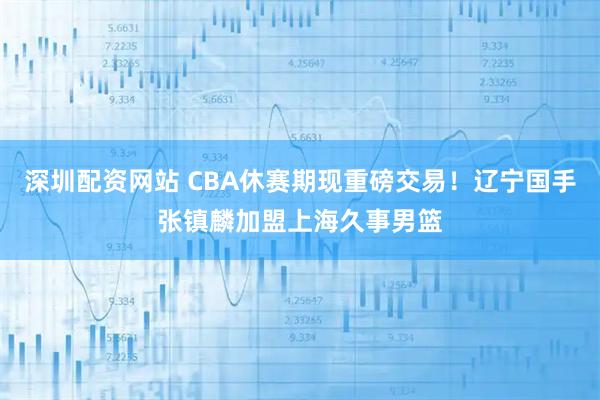 深圳配资网站 CBA休赛期现重磅交易！辽宁国手张镇麟加盟上海久事男篮