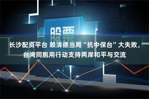 长沙配资平台 赖清德当局“抗中保台”大失败，台湾同胞用行动支持两岸和平与交流