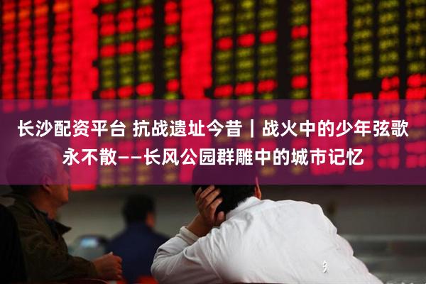 长沙配资平台 抗战遗址今昔｜战火中的少年弦歌永不散——长风公园群雕中的城市记忆