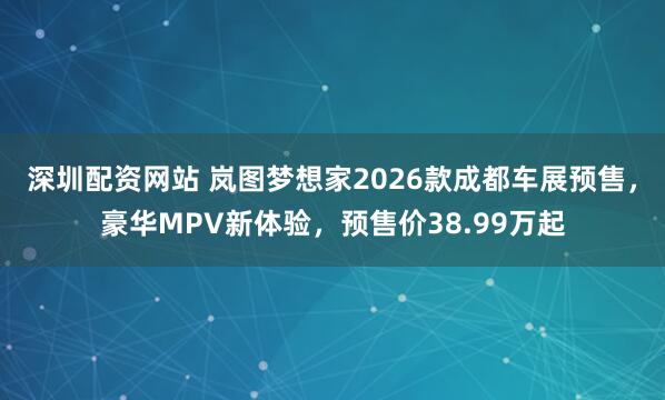 深圳配资网站 岚图梦想家2026款成都车展预售，豪华MPV新体验，预售价38.99万起