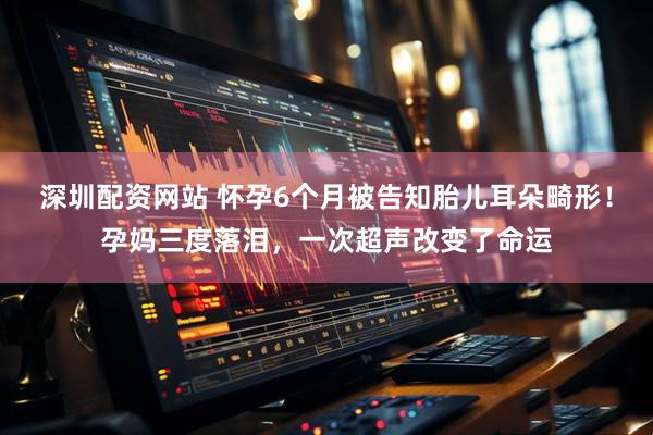 深圳配资网站 怀孕6个月被告知胎儿耳朵畸形！孕妈三度落泪，一次超声改变了命运