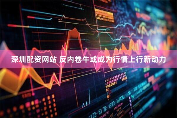 深圳配资网站 反内卷牛或成为行情上行新动力