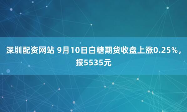深圳配资网站 9月10日白糖期货收盘上涨0.25%，报5535元