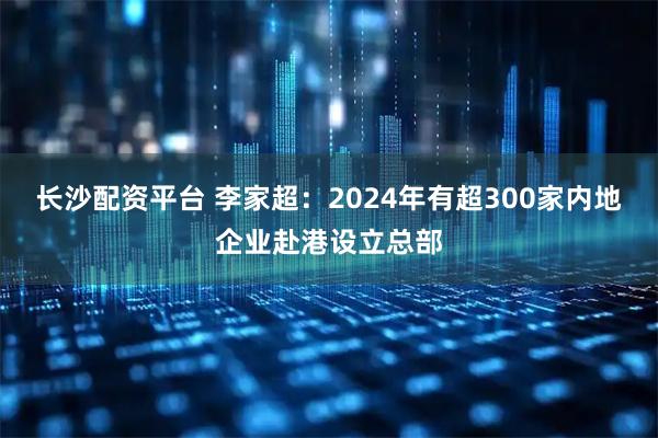 长沙配资平台 李家超：2024年有超300家内地企业赴港设立总部