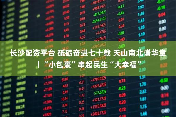 长沙配资平台 砥砺奋进七十载&#32;天山南北谱华章｜“小包裹”串起民生“大幸福”