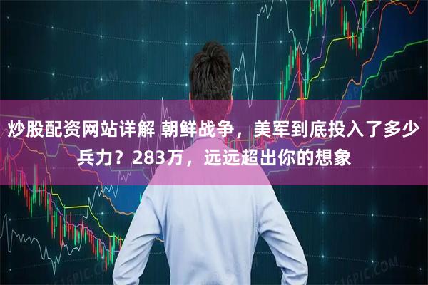 炒股配资网站详解 朝鲜战争,美军到底投入了多少兵力?283万,远远超出你的想象