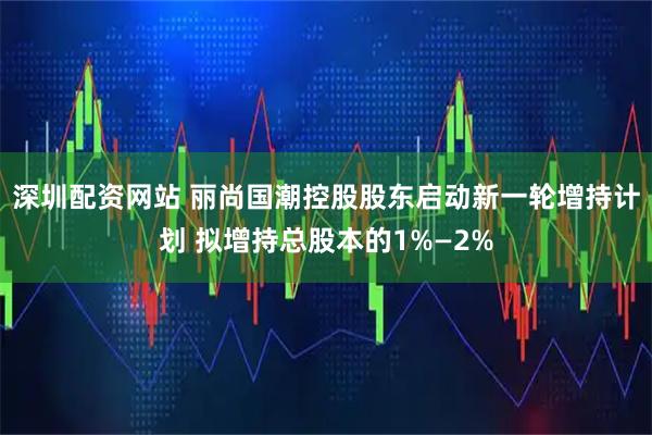 深圳配资网站 丽尚国潮控股股东启动新一轮增持计划 拟增持总股本的1%—2%