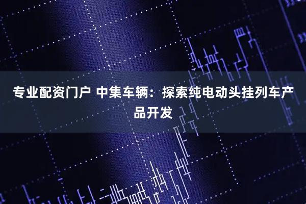 专业配资门户 中集车辆：探索纯电动头挂列车产品开发