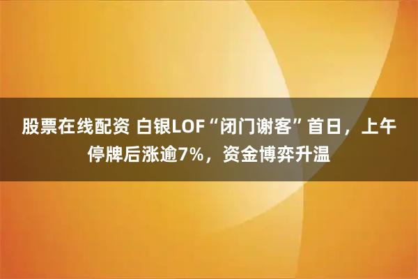 股票在线配资 白银LOF“闭门谢客”首日，上午停牌后涨逾7%，资金博弈升温