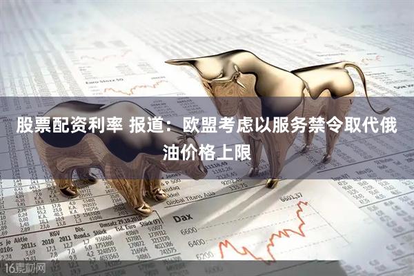 股票配资利率 报道：欧盟考虑以服务禁令取代俄油价格上限
