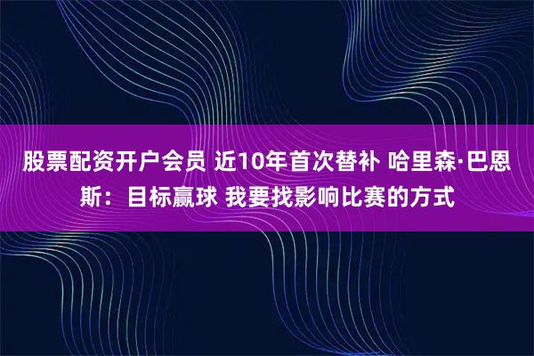 股票配资开户会员 近10年首次替补 哈里森·巴恩斯:目标赢球 我要找影响比赛的方式
