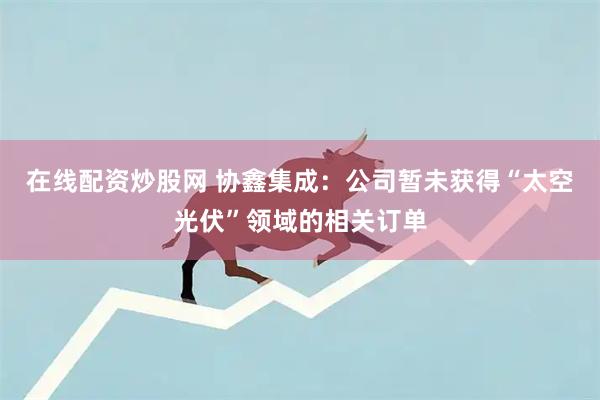 在线配资炒股网 协鑫集成：公司暂未获得“太空光伏”领域的相关订单