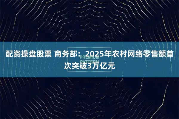 配资操盘股票 商务部：2025年农村网络零售额首次突破3万亿元