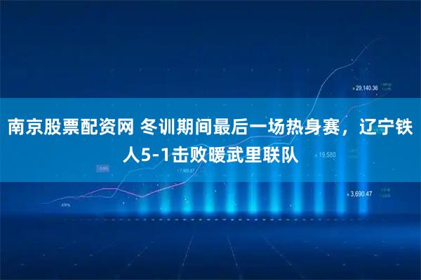 南京股票配资网 冬训期间最后一场热身赛,辽宁铁人5-1击败暖武里联队