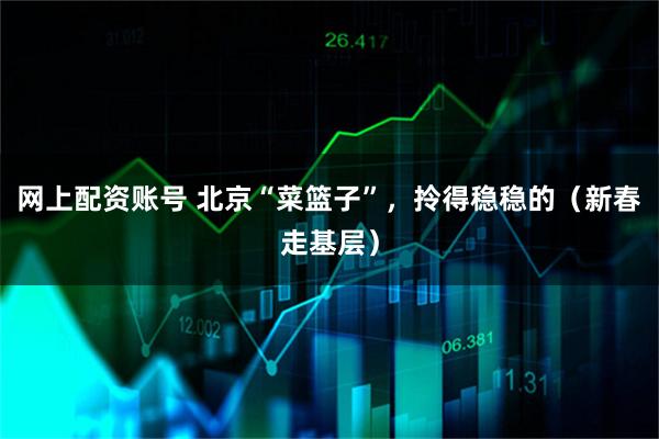 网上配资账号 北京“菜篮子”，拎得稳稳的（新春走基层）