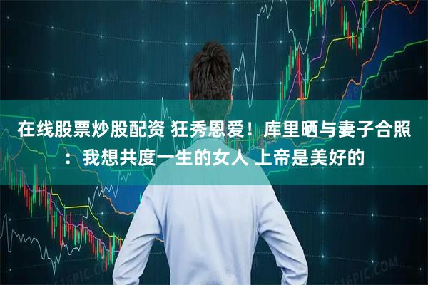 在线股票炒股配资 狂秀恩爱！库里晒与妻子合照：我想共度一生的女人 上帝是美好的