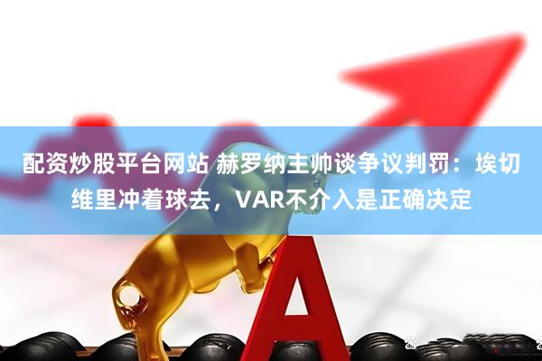 配资炒股平台网站 赫罗纳主帅谈争议判罚:埃切维里冲着球去,VAR不介入是正确决定