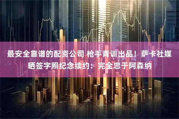 最安全靠谱的配资公司 枪手青训出品！萨卡社媒晒签字照纪念续约：完全忠于阿森纳