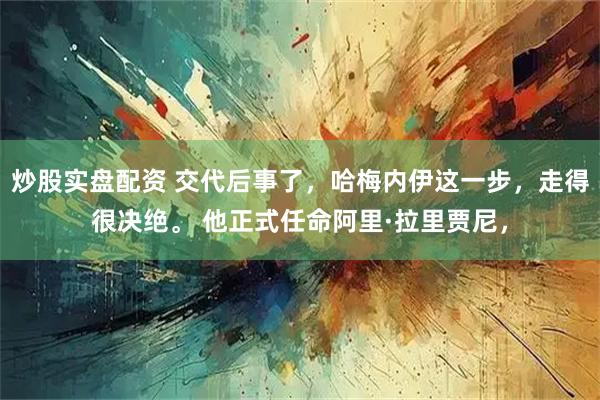 炒股实盘配资 交代后事了,哈梅内伊这一步,走得很决绝。 他正式任命阿里·拉里贾尼,