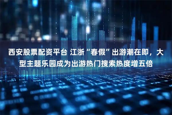 西安股票配资平台 江浙“春假”出游潮在即,大型主题乐园成为出游热门搜索热度增五倍
