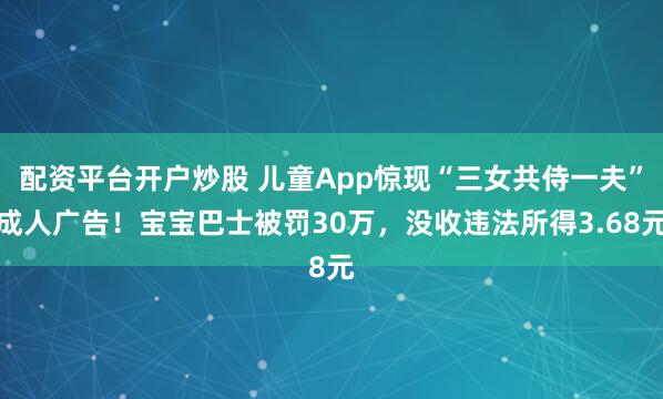 配资平台开户炒股 儿童App惊现“三女共侍一夫”成人广告！宝宝巴士被罚30万，没收违法所得3.68元