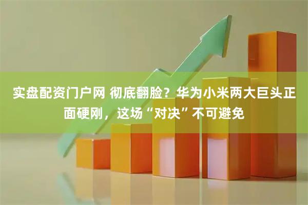 实盘配资门户网 彻底翻脸?华为小米两大巨头正面硬刚,这场“对决”不可避免