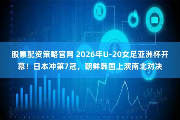 股票配资策略官网 2026年U-20女足亚洲杯开幕！日本冲第7冠，朝鲜韩国上演南北对决