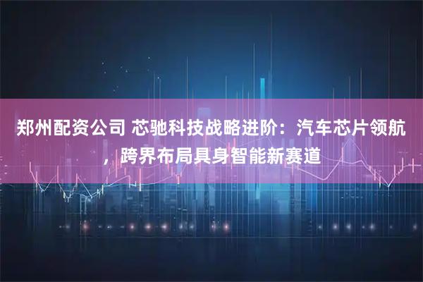 郑州配资公司 芯驰科技战略进阶：汽车芯片领航，跨界布局具身智能新赛道