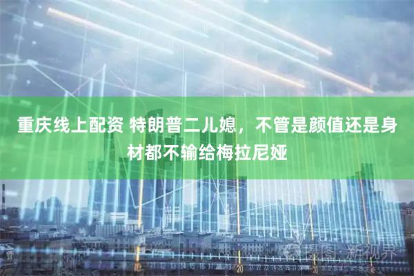 重庆线上配资 特朗普二儿媳，不管是颜值还是身材都不输给梅拉尼娅