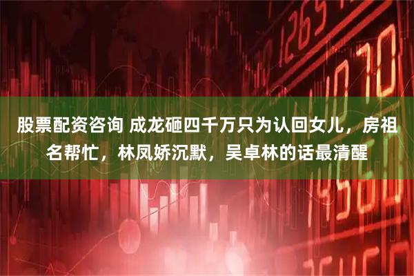 股票配资咨询 成龙砸四千万只为认回女儿，房祖名帮忙，林凤娇沉默，吴卓林的话最清醒