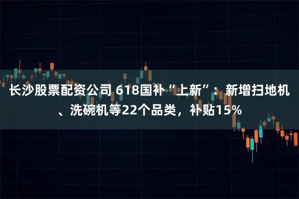 长沙股票配资公司 618国补“上新”：新增扫地机、洗碗机等22个品类，补贴15%