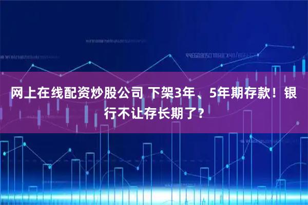 网上在线配资炒股公司 下架3年、5年期存款！银行不让存长期了？