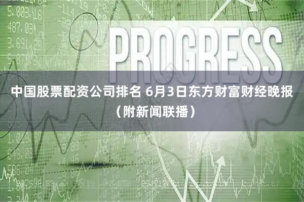 中国股票配资公司排名 6月3日东方财富财经晚报（附新闻联播）