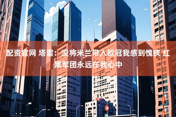 配资官网 塔雷：没将米兰带入欧冠我感到愧疚 红黑军团永远在我心中