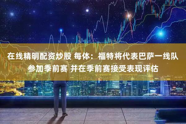 在线精明配资炒股 每体：福特将代表巴萨一线队参加季前赛 并在季前赛接受表现评估