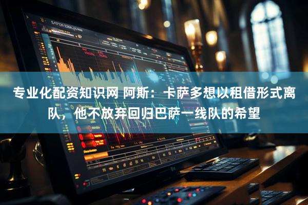 专业化配资知识网 阿斯：卡萨多想以租借形式离队，他不放弃回归巴萨一线队的希望
