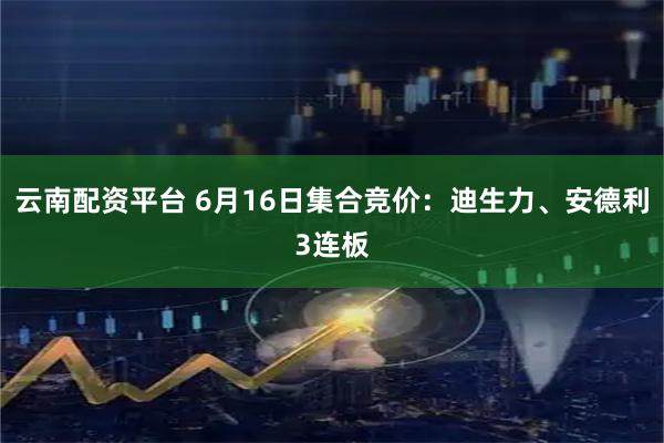 云南配资平台 6月16日集合竞价：迪生力、安德利3连板