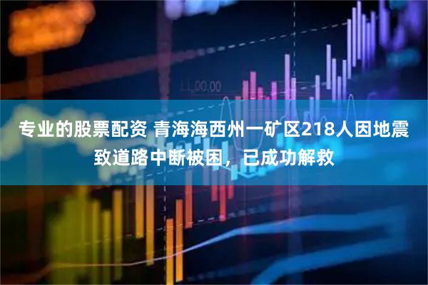 专业的股票配资 青海海西州一矿区218人因地震致道路中断被困，已成功解救