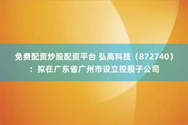 免费配资炒股配资平台 弘高科技（872740）：拟在广东省广州市设立控股子公司