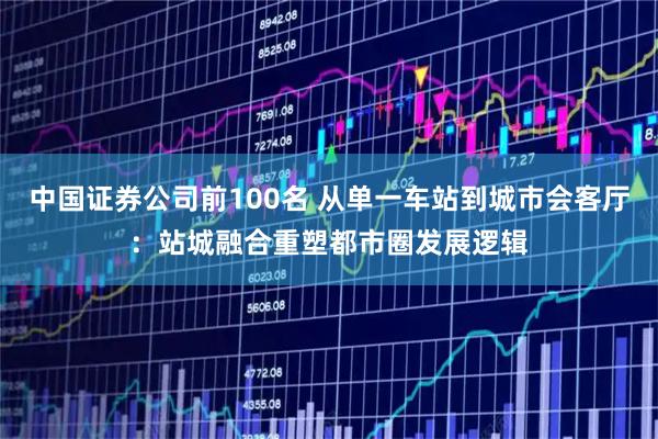 中国证券公司前100名 从单一车站到城市会客厅：站城融合重塑都市圈发展逻辑