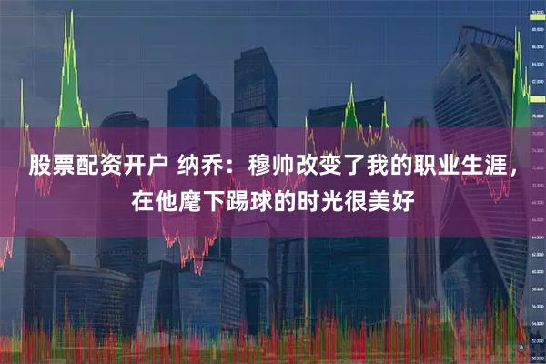 股票配资开户 纳乔：穆帅改变了我的职业生涯，在他麾下踢球的时光很美好