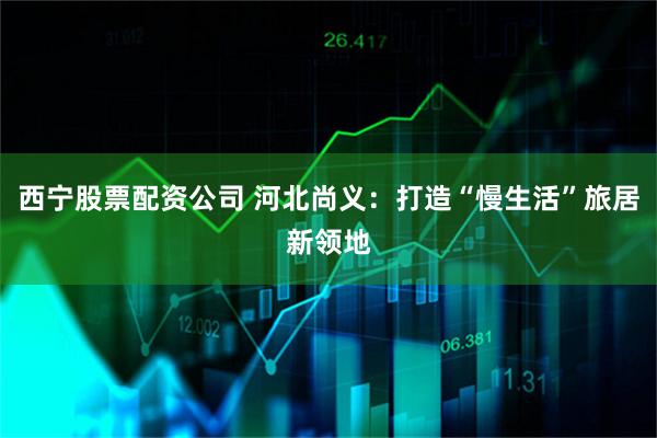 西宁股票配资公司 河北尚义:打造“慢生活”旅居新领地