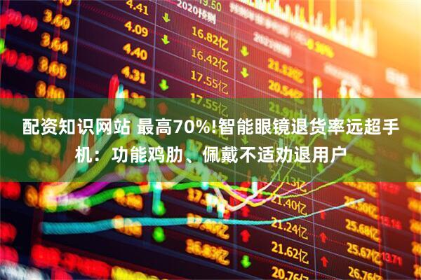 配资知识网站 最高70%!智能眼镜退货率远超手机：功能鸡肋、佩戴不适劝退用户