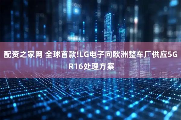 配资之家网 全球首款!LG电子向欧洲整车厂供应5G R16处理方案