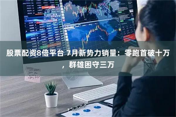 股票配资8倍平台 7月新势力销量：零跑首破十万，群雄困守三万