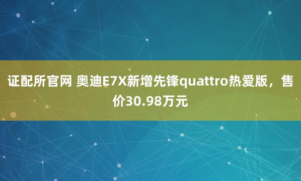 证配所官网 奥迪E7X新增先锋quattro热爱版，售价30.98万元